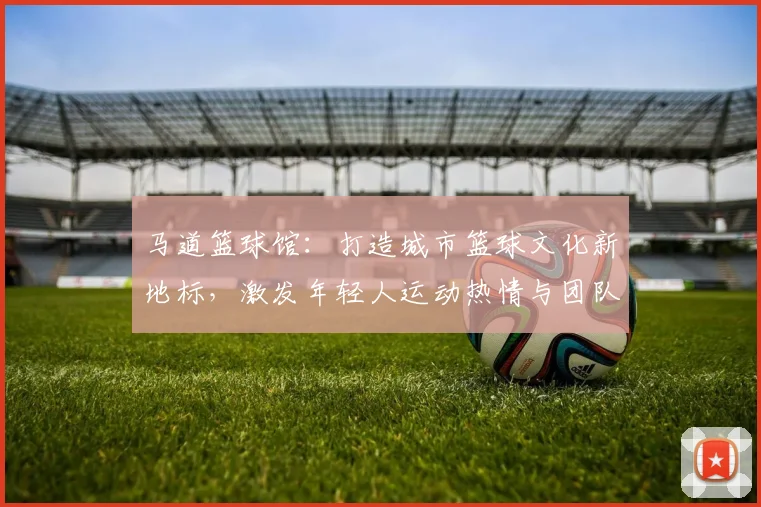 马道篮球馆：打造城市篮球文化新地标，激发年轻人运动热情与团队精神