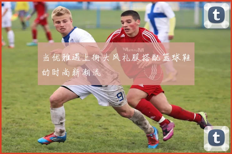 当优雅遇上街头风礼服搭配篮球鞋的时尚新潮流