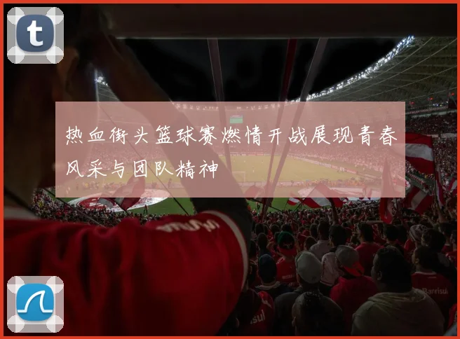 热血街头篮球赛燃情开战展现青春风采与团队精神