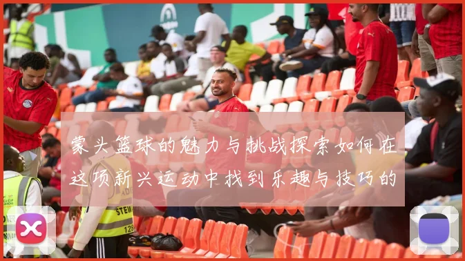 蒙头篮球的魅力与挑战探索如何在这项新兴运动中找到乐趣与技巧的平衡