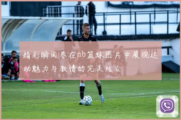精彩瞬间尽在nb篮球图片中展现运动魅力与激情的完美结合