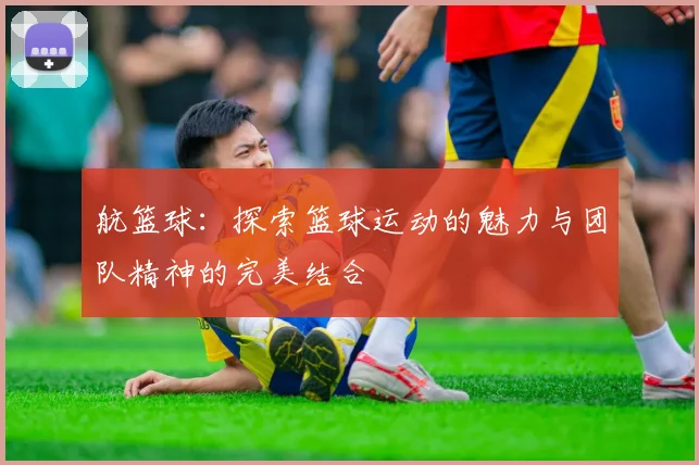 航篮球：探索篮球运动的魅力与团队精神的完美结合