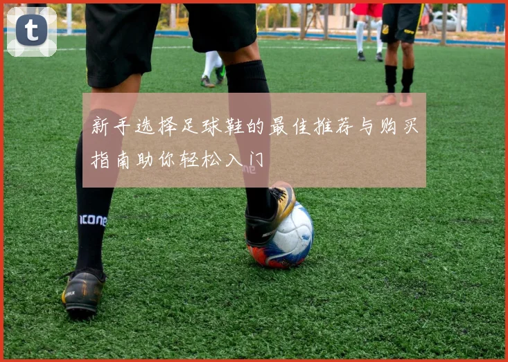 新手选择足球鞋的最佳推荐与购买指南助你轻松入门