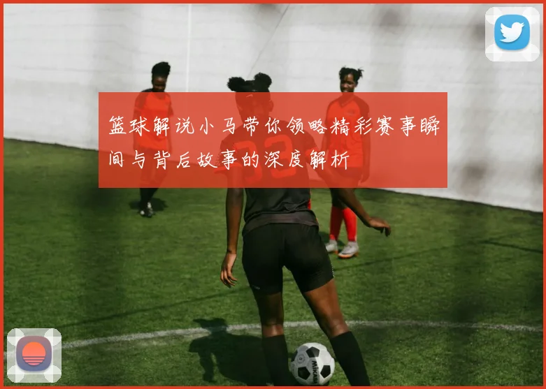 篮球解说小马带你领略精彩赛事瞬间与背后故事的深度解析