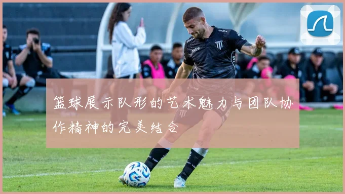 篮球展示队形的艺术魅力与团队协作精神的完美结合