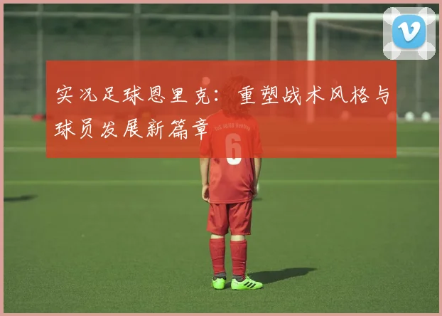 实况足球恩里克：重塑战术风格与球员发展新篇章