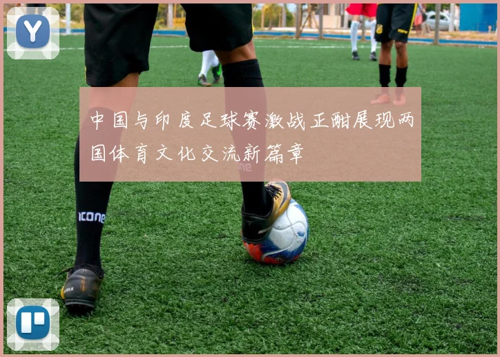 中国与印度足球赛激战正酣展现两国体育文化交流新篇章